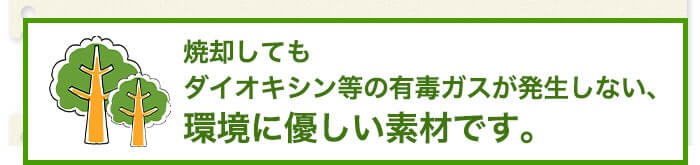 焼却してもダイオキシン等の有毒ガスが発生しない、環境に優しい素材です。